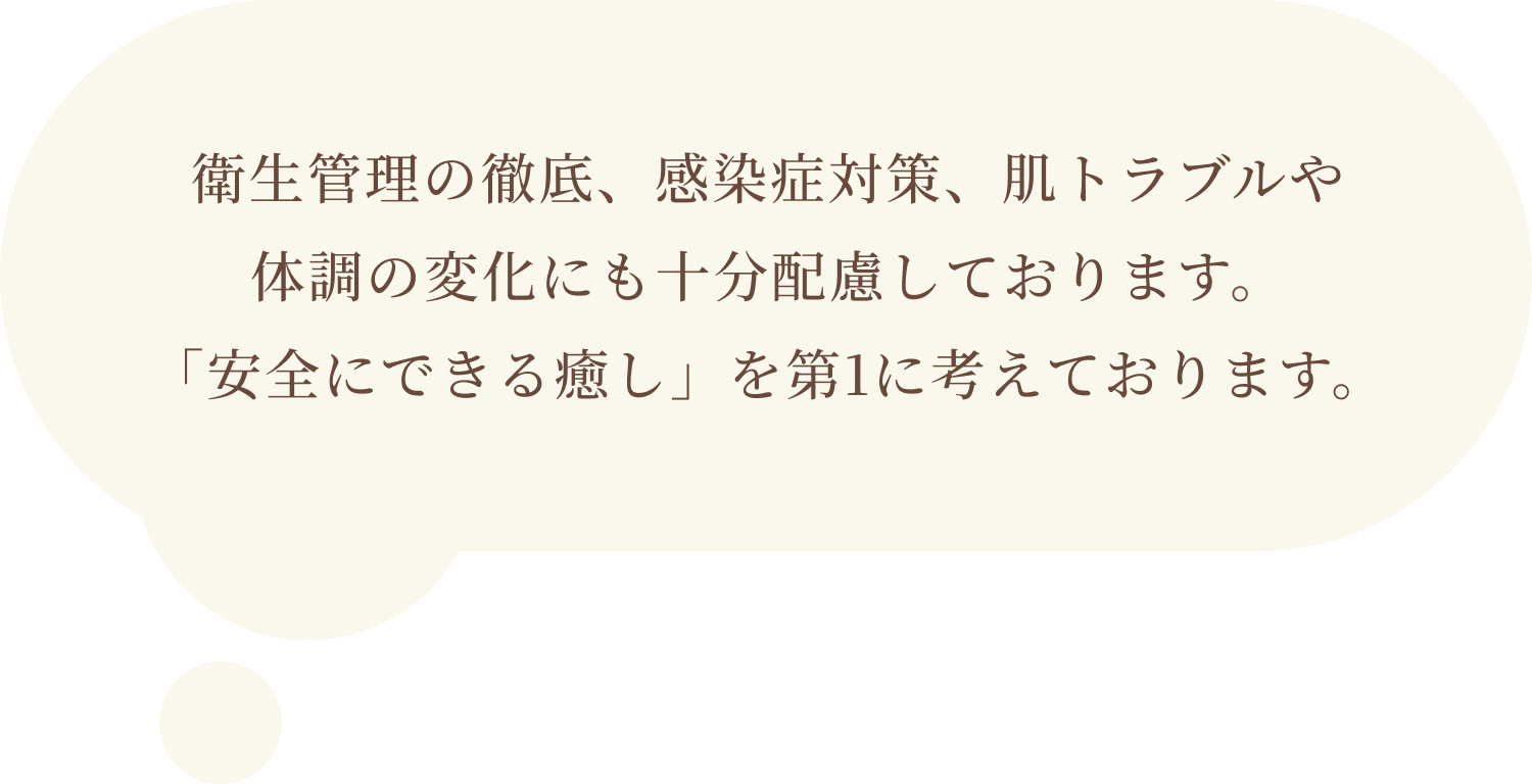 衛生管理の徹底、感染症対策、肌トラブルや体調の変化にも十分配慮しております。「安全にできる癒し」を第1に考えております。